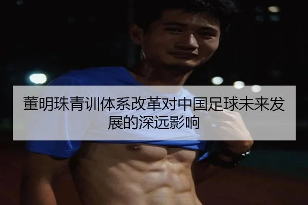 董明珠青训体系改革对中国足球未来发展的深远影响