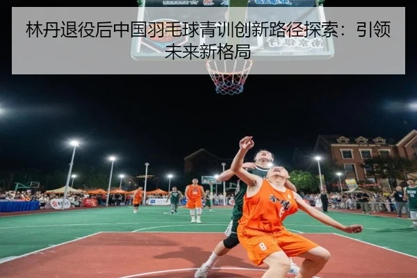 林丹退役后中国羽毛球青训创新路径探索：引领未来新格局