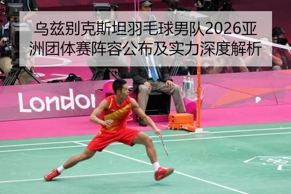乌兹别克斯坦羽毛球男队2026亚洲团体赛阵容公布及实力深度解析